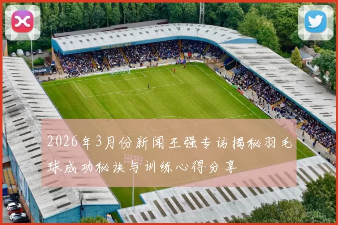 2026年3月份新闻王强专访揭秘羽毛球成功秘诀与训练心得分享