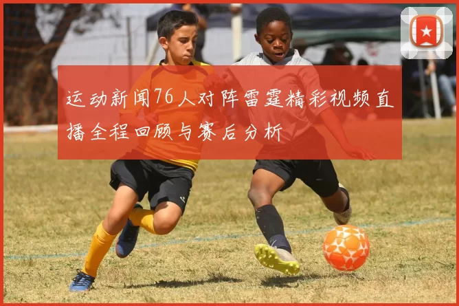 运动新闻76人对阵雷霆精彩视频直播全程回顾与赛后分析